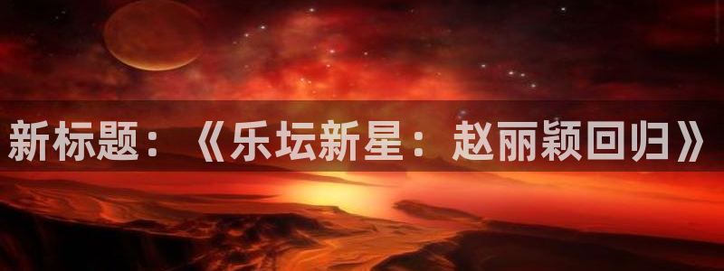 天辰娱乐平台官网：新标题：《乐坛新星：赵丽颖回归》