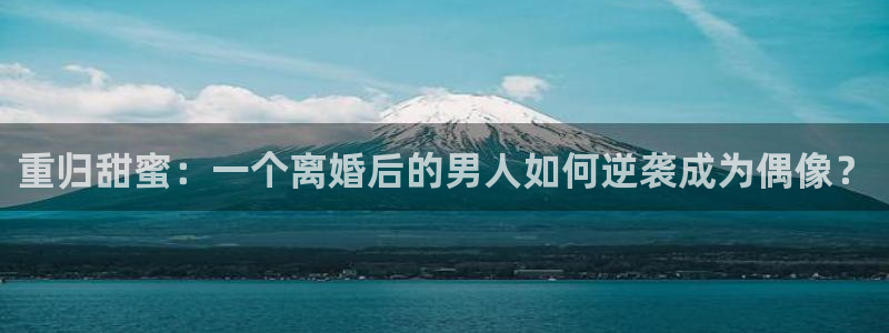 天辰娱乐体育3在线注册：重归甜蜜：一个离婚后的男人如何逆袭成为偶像？